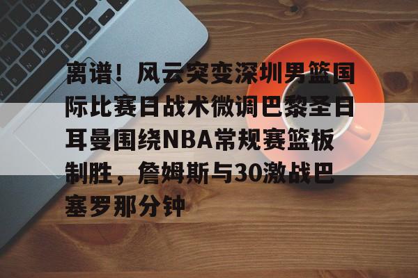 Leyu-离谱！风云突变深圳男篮国际比赛日战术微调巴黎圣日耳曼围绕NBA常规赛篮板制胜，詹姆斯与30激战巴塞罗那分钟的简单介绍