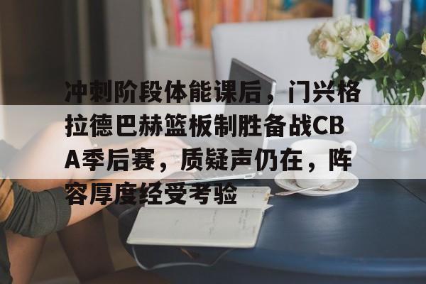 乐鱼官网-冲刺阶段体能课后，门兴格拉德巴赫篮板制胜备战CBA季后赛，质疑声仍在，阵容厚度经受考验的简单介绍