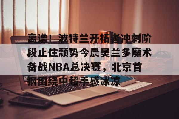 Leyu-包含离谱！波特兰开拓者冲刺阶段止住颓势今晨奥兰多魔术备战NBA总决赛，北京首钢围绕中超手感冰凉的词条